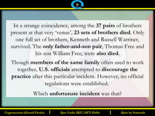 I I
In a strange coincidence, among the 37 pairs of brothers
present at that very ‘venue’, 23 sets of brothers died. Only
one full set of brothers, Kenneth and Russell Warriner,
survived. The only father-and-son pair, Thomas Free and
his son William Free, were also died.
Though members of the same family often used to work
together, U.S. officials attempted to discourage the
practice after this particular incident. However, no official
regulations were established. 
Which unfortunate incident was that?
Quiz by SomnathQuiz by SomnathCognoscentia (Grand Finale)Cognoscentia (Grand Finale) Quo Vadis-2K17, IIFT-DelhiQuo Vadis-2K17, IIFT-Delhi
9
 