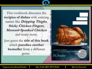 I I
This cookbook discusses the
recipies of dishes with enticing
names like Dripping Thighs,
Sticky Chicken Fingers,
Mustard-Spanked Chicken
and many more.
Just guess the title of this book
which parodies another
bestseller from a different
genre.
Quiz by SomnathQuiz by SomnathCognoscentia (Grand Finale)Cognoscentia (Grand Finale) Quo Vadis-2K17, IIFT-DelhiQuo Vadis-2K17, IIFT-Delhi
*
 