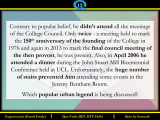 I I
Contrary to popular belief, he didn’t attend all the meetings
of the College Council. Only twice - a meeting held to mark
the 150th
anniversary of the founding of the College in
1976 and again in 2013 to mark the final council meeting of
the then provost, he was present. Also, in April 2006 he
attended a dinner during the John Stuart Mill Bicentennial
Conference held at UCL. Unfortunately, the huge number
of stairs prevented him attending some events in the
Jeremy Bentham Room.
Which popular urban legend is being discussed?
Quiz by SomnathQuiz by SomnathCognoscentia (Grand Finale)Cognoscentia (Grand Finale) Quo Vadis-2K17, IIFT-DelhiQuo Vadis-2K17, IIFT-Delhi
12
 