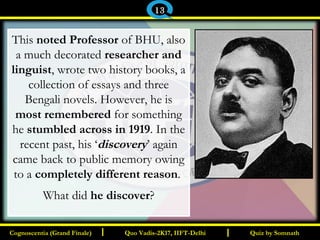 I I
This noted Professor of BHU, also
a much decorated researcher and
linguist, wrote two history books, a
collection of essays and three
Bengali novels. However, he is
most remembered for something
he stumbled across in 1919. In the
recent past, his ‘discovery’ again
came back to public memory owing
to a completely different reason.
What did he discover?
Quiz by SomnathQuiz by SomnathCognoscentia (Grand Finale)Cognoscentia (Grand Finale) Quo Vadis-2K17, IIFT-DelhiQuo Vadis-2K17, IIFT-Delhi
13
 