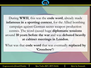 I I
During WWII, this was the code word, already made
infamous in a sporting context, for the Allied bombing
campaign against German secret weapon production
centres. The word caused huge diplomatic tensions
around 10 years before the war and was debated heavily
at cabinet meetings in London.
What was that code word that was eventually replaced by
‘Crossbow’?
Quiz by SomnathQuiz by SomnathCognoscentia (Grand Finale)Cognoscentia (Grand Finale) Quo Vadis-2K17, IIFT-DelhiQuo Vadis-2K17, IIFT-Delhi
14
 