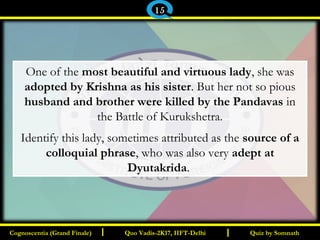 I I
One of the most beautiful and virtuous lady, she was
adopted by Krishna as his sister. But her not so pious
husband and brother were killed by the Pandavas in
the Battle of Kurukshetra.
Identify this lady, sometimes attributed as the source of a
colloquial phrase, who was also very adept at
Dyutakrida.
Quiz by SomnathQuiz by SomnathCognoscentia (Grand Finale)Cognoscentia (Grand Finale) Quo Vadis-2K17, IIFT-DelhiQuo Vadis-2K17, IIFT-Delhi
15
 