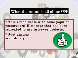What the round is all about????What the round is all about????
* This round deals with some popular
yesteryears’ filmsongs that has been
recreated to use in newer projects.
* Just answer
accordingly.
 