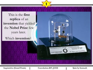 I I
1
Quiz by SomnathQuiz by SomnathInquizzitive (Grand Finale)Inquizzitive (Grand Finale) Convolution-2017, JUEEConvolution-2017, JUEE
This is the first
replica of an
invention that yielded
the Nobel Prize few
years later.
Which invention? 
 