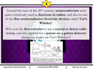 I I
4
Quiz by SomnathQuiz by SomnathInquizzitive (Grand Finale)Inquizzitive (Grand Finale) Convolution-2017, JUEEConvolution-2017, JUEE
Around the turn of the 20th
century, semiconductors were
quite commonly used as detectors in radios, and also in one
of the first semiconductor electronic devices called ‘Cat’s
Whisker’.
Who was the first scientist to use a crystal to detect radio
waves, and also applied for a patent on a galena detector
during his works on ‘Cat’s Whisker’?
 