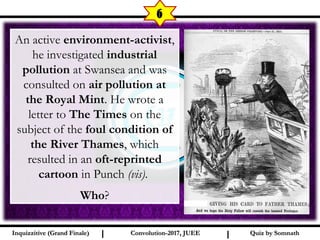 I I
6
Quiz by SomnathQuiz by SomnathInquizzitive (Grand Finale)Inquizzitive (Grand Finale) Convolution-2017, JUEEConvolution-2017, JUEE
An active environment-activist,
he investigated industrial
pollution at Swansea and was
consulted on air pollution at
the Royal Mint. He wrote a
letter to The Times on the
subject of the foul condition of
the River Thames, which
resulted in an oft-reprinted
cartoon in Punch (vis).
Who?
 