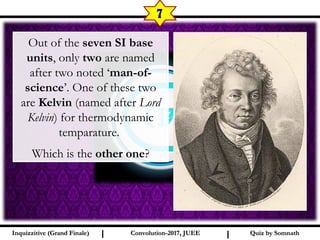 I I
7
Quiz by SomnathQuiz by SomnathInquizzitive (Grand Finale)Inquizzitive (Grand Finale) Convolution-2017, JUEEConvolution-2017, JUEE
Out of the seven SI base
units, only two are named
after two noted ‘man-of-
science’. One of these two
are Kelvin (named after Lord
Kelvin) for thermodynamic
temparature.
Which is the other one?
 