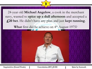 I I
3
Quiz by SomnathQuiz by SomnathInquizzitive (Grand Finale)Inquizzitive (Grand Finale) Convolution-2017, JUEEConvolution-2017, JUEE
24-year old Michael Angelow, a cook in the merchant
navy, wanted to spice up a dull afternoon and accepted a
₤20 bet. He didn’t have any plan and just kept running.
What first did he achieve on 4th
August 1975?
 