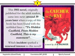 I I
1
Quiz by SomnathQuiz by SomnathInquizzitive (Grand Finale)Inquizzitive (Grand Finale) Convolution-2017, JUEEConvolution-2017, JUEE
This 1951 novel, originally
published for the adult readers,
came into news around 39
years later when a copy of this
book has been found with the
scribbled lines – “To Holden
Caulfield, From Holden
Caulfield, This is my
statement”.
Which incident sparked a
renewed interest to this novel?
 