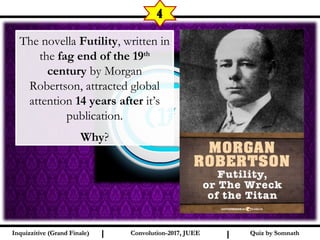 I I
4
Quiz by SomnathQuiz by SomnathInquizzitive (Grand Finale)Inquizzitive (Grand Finale) Convolution-2017, JUEEConvolution-2017, JUEE
The novella Futility, written in
the fag end of the 19th
century by Morgan
Robertson, attracted global
attention 14 years after it’s
publication.
Why?
 