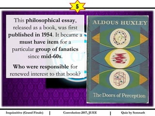 I I
5
Quiz by SomnathQuiz by SomnathInquizzitive (Grand Finale)Inquizzitive (Grand Finale) Convolution-2017, JUEEConvolution-2017, JUEE
This philosophical essay,
released as a book, was first
published in 1954. It became a
must have item for a
particular group of fanatics
since mid-60s.
Who were responsible for
renewed interest to that book?
 