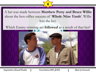 I I
4
Quiz by SomnathQuiz by SomnathInquizzitive (Grand Finale)Inquizzitive (Grand Finale) Convolution-2017, JUEEConvolution-2017, JUEE
A bet was made between Matthew Perry and Bruce Willis
about the box-office success of ‘Whole Nine Yards’. Willis
lost the bet.
Which Emmy-winning act followed as a result of that bet?
 