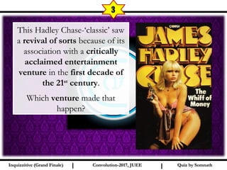 I I
3
Quiz by SomnathQuiz by SomnathInquizzitive (Grand Finale)Inquizzitive (Grand Finale) Convolution-2017, JUEEConvolution-2017, JUEE
This Hadley Chase-‘classic’ saw
a revival of sorts because of its
association with a critically
acclaimed entertainment
venture in the first decade of
the 21st
century.
Which venture made that
happen?
 