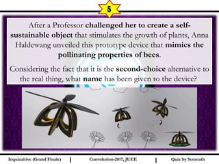 I I
5
Quiz by SomnathQuiz by SomnathInquizzitive (Grand Finale)Inquizzitive (Grand Finale) Convolution-2017, JUEEConvolution-2017, JUEE
After a Professor challenged her to create a self-
sustainable object that stimulates the growth of plants, Anna
Haldewang unveiled this prototype device that mimics the
pollinating properties of bees.
Considering the fact that it is the second-choice alternative to
the real thing, what name has been given to the device?
 