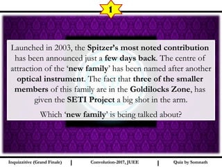 I I
1
Quiz by SomnathQuiz by SomnathInquizzitive (Grand Finale)Inquizzitive (Grand Finale) Convolution-2017, JUEEConvolution-2017, JUEE
Launched in 2003, the Spitzer’s most noted contribution
has been announced just a few days back. The centre of
attraction of the ‘new family’ has been named after another
optical instrument. The fact that three of the smaller
members of this family are in the Goldilocks Zone, has
given the SETI Project a big shot in the arm.
Which ‘new family’ is being talked about?
 