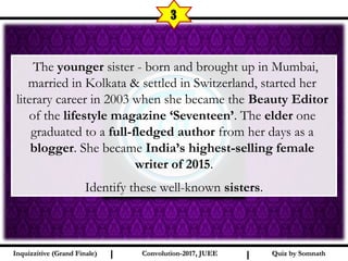 I I
3
Quiz by SomnathQuiz by SomnathInquizzitive (Grand Finale)Inquizzitive (Grand Finale) Convolution-2017, JUEEConvolution-2017, JUEE
 The younger sister - born and brought up in Mumbai,
married in Kolkata & settled in Switzerland, started her
literary career in 2003 when she became the Beauty Editor
of the lifestyle magazine ‘Seventeen’. The elder one
graduated to a full-fledged author from her days as a
blogger. She became India’s highest-selling female
writer of 2015.
Identify these well-known sisters.
 