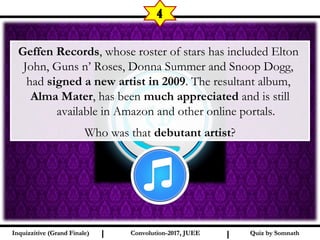 I I
4
Quiz by SomnathQuiz by SomnathInquizzitive (Grand Finale)Inquizzitive (Grand Finale) Convolution-2017, JUEEConvolution-2017, JUEE
Geffen Records, whose roster of stars has included Elton
John, Guns n’ Roses, Donna Summer and Snoop Dogg,
had signed a new artist in 2009. The resultant album,
Alma Mater, has been much appreciated and is still
available in Amazon and other online portals.
Who was that debutant artist?
 