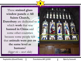 I I
6
Quiz by SomnathQuiz by SomnathInquizzitive (Grand Finale)Inquizzitive (Grand Finale) Convolution-2017, JUEEConvolution-2017, JUEE
These stained glass
window panels at All
Saints Church,
Daresbury are dedicated to
which work that was
banned in China and
some other countries
because some people felt
that animals were put on
the same level as
humans?
(bigger vis – next slide)
 
