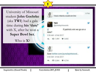 I I
1
Quiz by SomnathQuiz by SomnathInquizzitive (Grand Finale)Inquizzitive (Grand Finale) Convolution-2017, JUEEConvolution-2017, JUEE
University of Missouri
student John Goehrke
(aka TW1) had a gala
time during his ‘date’
with X, after he won a
Super Bowl bet.
Who is X?
 