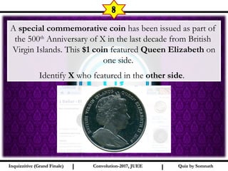 I I
8
Quiz by SomnathQuiz by SomnathInquizzitive (Grand Finale)Inquizzitive (Grand Finale) Convolution-2017, JUEEConvolution-2017, JUEE
A special commemorative coin has been issued as part of
the 500th
Anniversary of X in the last decade from British
Virgin Islands. This $1 coin featured Queen Elizabeth on
one side.
Identify X who featured in the other side.
 