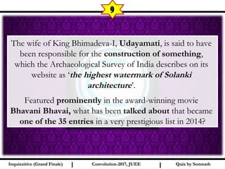 I I
9
Quiz by SomnathQuiz by SomnathInquizzitive (Grand Finale)Inquizzitive (Grand Finale) Convolution-2017, JUEEConvolution-2017, JUEE
The wife of King Bhimadeva-I, Udayamati, is said to have
been responsible for the construction of something,
which the Archaeological Survey of India describes on its
website as ‘the highest watermark of Solanki
architecture’.
Featured prominently in the award-winning movie
Bhavani Bhavai, what has been talked about that became
one of the 35 entries in a very prestigious list in 2014?
 