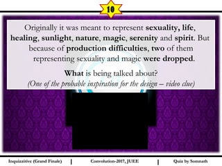 I I
10
Quiz by SomnathQuiz by SomnathInquizzitive (Grand Finale)Inquizzitive (Grand Finale) Convolution-2017, JUEEConvolution-2017, JUEE
Originally it was meant to represent sexuality, life,
healing, sunlight, nature, magic, serenity and spirit. But
because of production difficulties, two of them
representing sexuality and magic were dropped.
What is being talked about?
(One of the probable inspiration for the design – video clue)
 