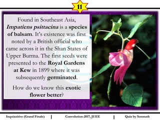 I I
11
Found in Southeast Asia,
Impatiens psittacina is a species
of balsam. It’s existence was first
noted by a British official who
came across it in the Shan States of
Upper Burma. The first seeds were
presented to the Royal Gardens
at Kew in 1899 where it was
subsequently germinated.
How do we know this exotic
flower better?
Quiz by SomnathQuiz by SomnathInquizzitive (Grand Finale)Inquizzitive (Grand Finale) Convolution-2017, JUEEConvolution-2017, JUEE
 