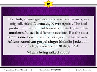 I I
12
The draft, an amalgamation of several similar ones, was
originally titled ‘Normalcy, Never Again’. The final
product of this draft had been represented quite a few
number of times in different occasions. But the most
famous one took place after being insisted by the noted
African-American gospel singer Mahalia Jackson in
front of a large audience on 28 Aug, 1963.
What is being talked about?
Quiz by SomnathQuiz by SomnathInquizzitive (Grand Finale)Inquizzitive (Grand Finale) Convolution-2017, JUEEConvolution-2017, JUEE
 