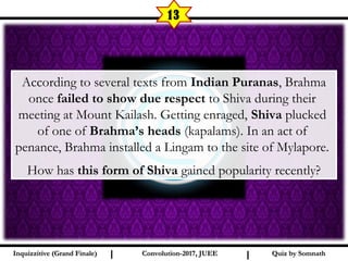 I I
13
Quiz by SomnathQuiz by SomnathInquizzitive (Grand Finale)Inquizzitive (Grand Finale) Convolution-2017, JUEEConvolution-2017, JUEE
 According to several texts from Indian Puranas, Brahma
once failed to show due respect to Shiva during their
meeting at Mount Kailash. Getting enraged, Shiva plucked
of one of Brahma’s heads (kapalams). In an act of
penance, Brahma installed a Lingam to the site of Mylapore.
How has this form of Shiva gained popularity recently?
 