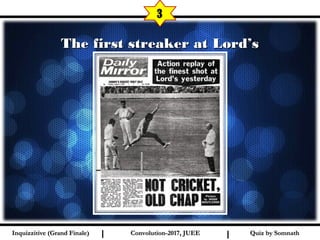 I I
The first streaker at Lord’sThe first streaker at Lord’s
3
Quiz by SomnathQuiz by SomnathInquizzitive (Grand Finale)Inquizzitive (Grand Finale) Convolution-2017, JUEEConvolution-2017, JUEE
 
