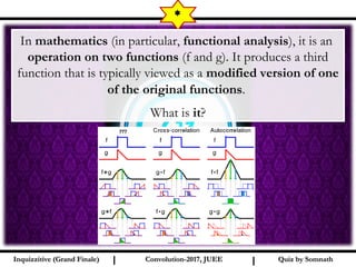 I I
*
Quiz by SomnathQuiz by SomnathInquizzitive (Grand Finale)Inquizzitive (Grand Finale) Convolution-2017, JUEEConvolution-2017, JUEE
In mathematics (in particular, functional analysis), it is an
 operation on two functions (f and g). It produces a third
function that is typically viewed as a modified version of one
of the original functions. 
What is it?
???
 