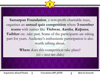 I I
1
Samarpan Foundation, a non-profit charitable trust,
organises an annual quiz competition where 3-member
teams with names like Vishwas, Aastha, Kalpana,
Vaibhav etc. take part. Some of the participants are taking
part for years. Audience’s enthusiastic participation is also
worth talking about.
Where does this competition take place?
(vis – next two slides)
Quiz by SomnathQuiz by SomnathInquizzitive (Grand Finale)Inquizzitive (Grand Finale) Convolution-2017, JUEEConvolution-2017, JUEE
 