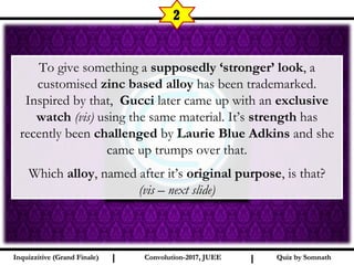 I I
2
To give something a supposedly ‘stronger’ look, a
customised zinc based alloy has been trademarked.
Inspired by that, Gucci later came up with an exclusive
watch (vis) using the same material. It’s strength has
recently been challenged by Laurie Blue Adkins and she
came up trumps over that.
Which alloy, named after it’s original purpose, is that?
(vis – next slide)
Quiz by SomnathQuiz by SomnathInquizzitive (Grand Finale)Inquizzitive (Grand Finale) Convolution-2017, JUEEConvolution-2017, JUEE
 