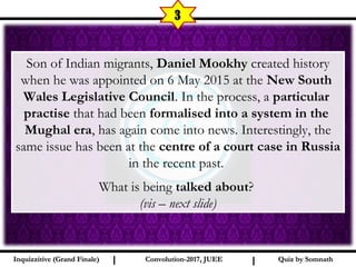 I I
3
Quiz by SomnathQuiz by SomnathInquizzitive (Grand Finale)Inquizzitive (Grand Finale) Convolution-2017, JUEEConvolution-2017, JUEE
Son of Indian migrants, Daniel Mookhy created history
when he was appointed on 6 May 2015 at the New South
Wales Legislative Council. In the process, a particular
practise that had been formalised into a system in the
Mughal era, has again come into news. Interestingly, the
same issue has been at the centre of a court case in Russia
in the recent past.
What is being talked about?
(vis – next slide)
 