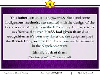 I I
4
Quiz by SomnathQuiz by SomnathInquizzitive (Grand Finale)Inquizzitive (Grand Finale) Convolution-2017, JUEEConvolution-2017, JUEE
This father-son duo, using sword & blade and some
indigenous methods, was credited with the design of the
first ever metal rockets in the 18th
century. It proved to be
so effective that even NASA had given them due
recognition in it’s own way. Later on, the design inspired
the British Congreve rocket which were used extensively
in the Napoleonic wars.
Identify both of them.
(No part points will be awarded)
 