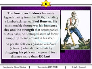 I I
6
Quiz by SomnathQuiz by SomnathInquizzitive (Grand Finale)Inquizzitive (Grand Finale) Convolution-2017, JUEEConvolution-2017, JUEE
The American folklores has many
legends dating from the 1800s, including
a lumberjack named Paul Bunyan. His
most notable feature was his immense
size and the strength that accompanied
it. As a baby, he destroyed acres of forest
simply by rolling around in his sleep.
As per the folklores (doubters called these
‘fakelores’) what did he create by
dragging his pick on the ground for a
distance more than 450 km?
 