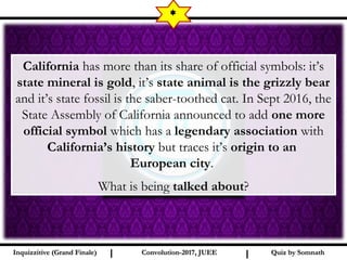 I I
*
Quiz by SomnathQuiz by SomnathInquizzitive (Grand Finale)Inquizzitive (Grand Finale) Convolution-2017, JUEEConvolution-2017, JUEE
California has more than its share of official symbols: it’s
state mineral is gold, it’s state animal is the grizzly bear
and it’s state fossil is the saber-toothed cat. In Sept 2016, the
State Assembly of California announced to add one more
official symbol which has a legendary association with
California’s history but traces it’s origin to an
European city.
What is being talked about?
 