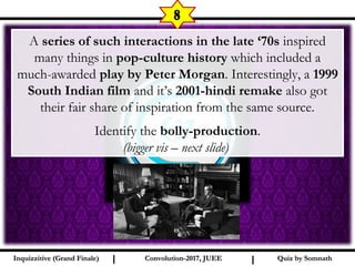I I
8
A series of such interactions in the late ‘70s inspired
many things in pop-culture history which included a
much-awarded play by Peter Morgan. Interestingly, a 1999
South Indian film and it’s 2001-hindi remake also got
their fair share of inspiration from the same source.
Identify the bolly-production.
(bigger vis – next slide)
Quiz by SomnathQuiz by SomnathInquizzitive (Grand Finale)Inquizzitive (Grand Finale) Convolution-2017, JUEEConvolution-2017, JUEE
 