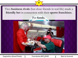 I I
*
Quiz by SomnathQuiz by SomnathInquizzitive (Grand Finale)Inquizzitive (Grand Finale) Convolution-2017, JUEEConvolution-2017, JUEE
Two business rivals (but close friends in real life) made a
friendly bet in connection with their sports franchises.
Put funda.
 