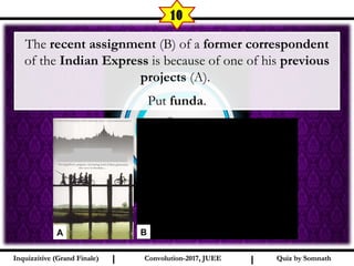 I I
10
The recent assignment (B) of a former correspondent
of the Indian Express is because of one of his previous
projects (A).
Put funda.
Quiz by SomnathQuiz by SomnathInquizzitive (Grand Finale)Inquizzitive (Grand Finale) Convolution-2017, JUEEConvolution-2017, JUEE
A B
 
