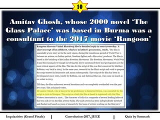 I I
Amitav Ghosh, whose 2000 novel ‘TheAmitav Ghosh, whose 2000 novel ‘The
Glass Palace’ was based in Burma was aGlass Palace’ was based in Burma was a
consultant to the 2017 movie ‘Rangoon’consultant to the 2017 movie ‘Rangoon’
10
Quiz by SomnathQuiz by SomnathInquizzitive (Grand Finale)Inquizzitive (Grand Finale) Convolution-2017, JUEEConvolution-2017, JUEE
 