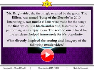 I I
12
Quiz by SomnathQuiz by SomnathInquizzitive (Grand Finale)Inquizzitive (Grand Finale) Convolution-2017, JUEEConvolution-2017, JUEE
‘Mr. Brightside’, the first single released by the group The
Killers, was named ‘Song of the Decade’ in 2010.
Interestingly, two music videos were made for the song :
the first, which is in black-and-white, features the band
performing in an empty room. The second one, filmed for
the re-release, helped immensely for it’s popularity.
What directly inspired the setting and imagery of the
following music video?
 