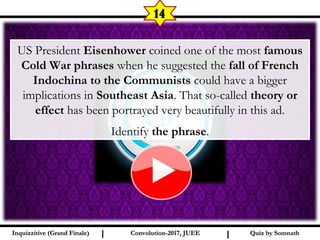 I I
14
US President Eisenhower coined one of the most famous
Cold War phrases when he suggested the fall of French
Indochina to the Communists could have a bigger
implications in Southeast Asia. That so-called theory or
effect has been portrayed very beautifully in this ad.
Identify the phrase.
Quiz by SomnathQuiz by SomnathInquizzitive (Grand Finale)Inquizzitive (Grand Finale) Convolution-2017, JUEEConvolution-2017, JUEE
 