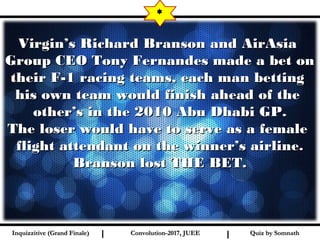 I I
Virgin’s Richard Branson and AirAsiaVirgin’s Richard Branson and AirAsia
Group CEO Tony Fernandes made a bet onGroup CEO Tony Fernandes made a bet on
their F-1 racing teams, each man bettingtheir F-1 racing teams, each man betting
his own team would finish ahead of thehis own team would finish ahead of the
other’s in the 2010 Abu Dhabi GP.other’s in the 2010 Abu Dhabi GP.
The loser would have to serve as a femaleThe loser would have to serve as a female
flight attendant on the winner’s airline.flight attendant on the winner’s airline.
Branson lost THE BET.Branson lost THE BET.
*
Quiz by SomnathQuiz by SomnathInquizzitive (Grand Finale)Inquizzitive (Grand Finale) Convolution-2017, JUEEConvolution-2017, JUEE
 