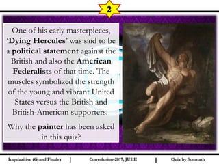I I
2
Quiz by SomnathQuiz by SomnathInquizzitive (Grand Finale)Inquizzitive (Grand Finale) Convolution-2017, JUEEConvolution-2017, JUEE
One of his early masterpieces,
‘Dying Hercules’ was said to be
a political statement against the
British and also the American
Federalists of that time. The
muscles symbolized the strength
of the young and vibrant United
States versus the British and
British-American supporters. 
Why the painter has been asked
in this quiz?
 