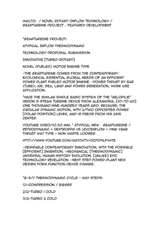 mailto: / Novel Rotary-InFlow Technology /
Gearturbine Project – Featured Development



*GEARTURBINE PROJECT:

Atypical InFlow Thermodynamic

Technology Proposal Submission

Innovative [TURBO-ROTARY]

Novel (Fueled) Motor Engine Type

-The Gearturbine comes from the contemporary
ecological essential global needs of an efficient
power plant fueled motor engine. -Power thrust by bar
(tube); air, sea, land and power generation, work use
application.

*Have the similar simple basic system of the "Aelopilie"
Heron´ s Steam Turbine device from Alexandria, [10-70 AD]
one thousand nine hundred years ago. Because; the
circular dynamic motion, with 2/Two Opposites power
[polar position] lever, and is feeds from his axis
center.

YouTube Video/10.30 min; * Atypical New · GEARTURBINE /
Retrodynamic = DextroRPM VS LevoInFlow + Ying Yang
Thrust Way Type - Non Waste Looses

http://www.youtube.com/watch?v=0cPo9Lf44TE

-Desirable Contemporary Innovation, With the Possible
[Efficient] Invention. -Mechanical [Thermodynamic]
Universal Human History Evolution. [Unlike] Epic
Technology Revelation. -Next Step Power-plant New
Design Form Function Device Change.



*8-X/Y Thermodynamic CYCLE - Way Steps:

1)1-Compression / bigger

2)2-Turbo 1 cold

3)2-Turbo 2 cold
 