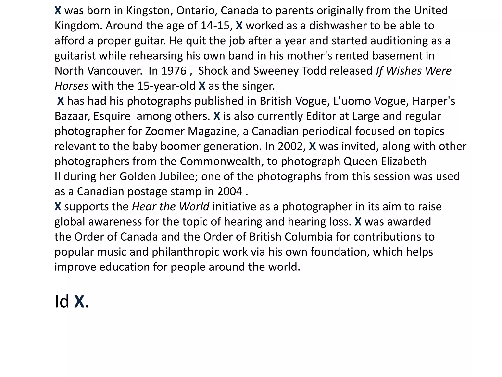 X was born in Kingston, Ontario, Canada to parents originally from the United
Kingdom. Around the age of 14-15, X worked as a dishwasher to be able to
afford a proper guitar. He quit the job after a year and started auditioning as a
guitarist while rehearsing his own band in his mother's rented basement in
North Vancouver. In 1976 , Shock and Sweeney Todd released If Wishes Were
Horses with the 15-year-old X as the singer.
 X has had his photographs published in British Vogue, L'uomo Vogue, Harper's
Bazaar, Esquire among others. X is also currently Editor at Large and regular
photographer for Zoomer Magazine, a Canadian periodical focused on topics
relevant to the baby boomer generation. In 2002, X was invited, along with other
photographers from the Commonwealth, to photograph Queen Elizabeth
II during her Golden Jubilee; one of the photographs from this session was used
as a Canadian postage stamp in 2004 .
X supports the Hear the World initiative as a photographer in its aim to raise
global awareness for the topic of hearing and hearing loss. X was awarded
the Order of Canada and the Order of British Columbia for contributions to
popular music and philanthropic work via his own foundation, which helps
improve education for people around the world.

Id X.
 