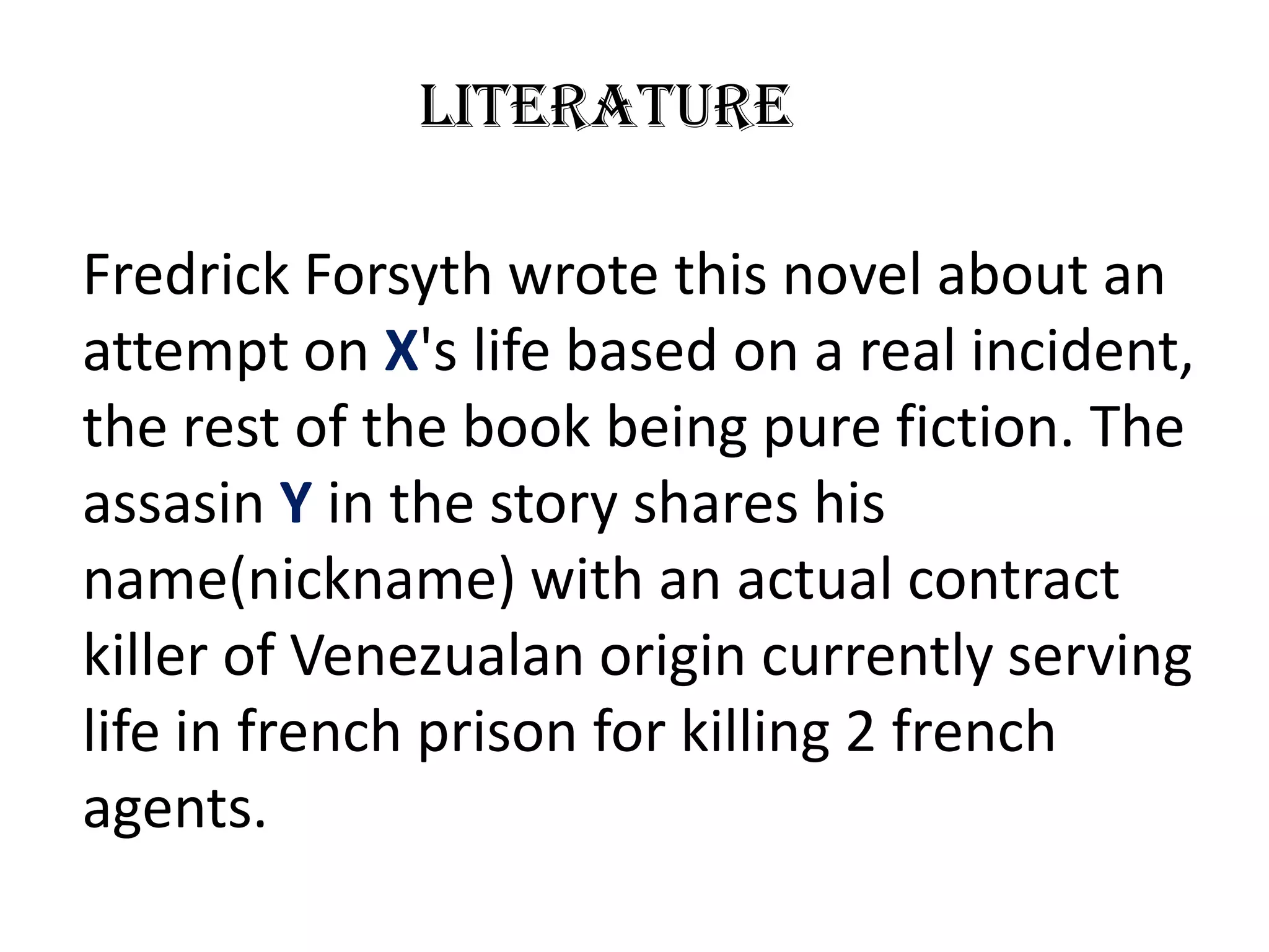 Literature

Fredrick Forsyth wrote this novel about an
attempt on X's life based on a real incident,
the rest of the book being pure fiction. The
assasin Y in the story shares his
name(nickname) with an actual contract
killer of Venezualan origin currently serving
life in french prison for killing 2 french
agents.
 