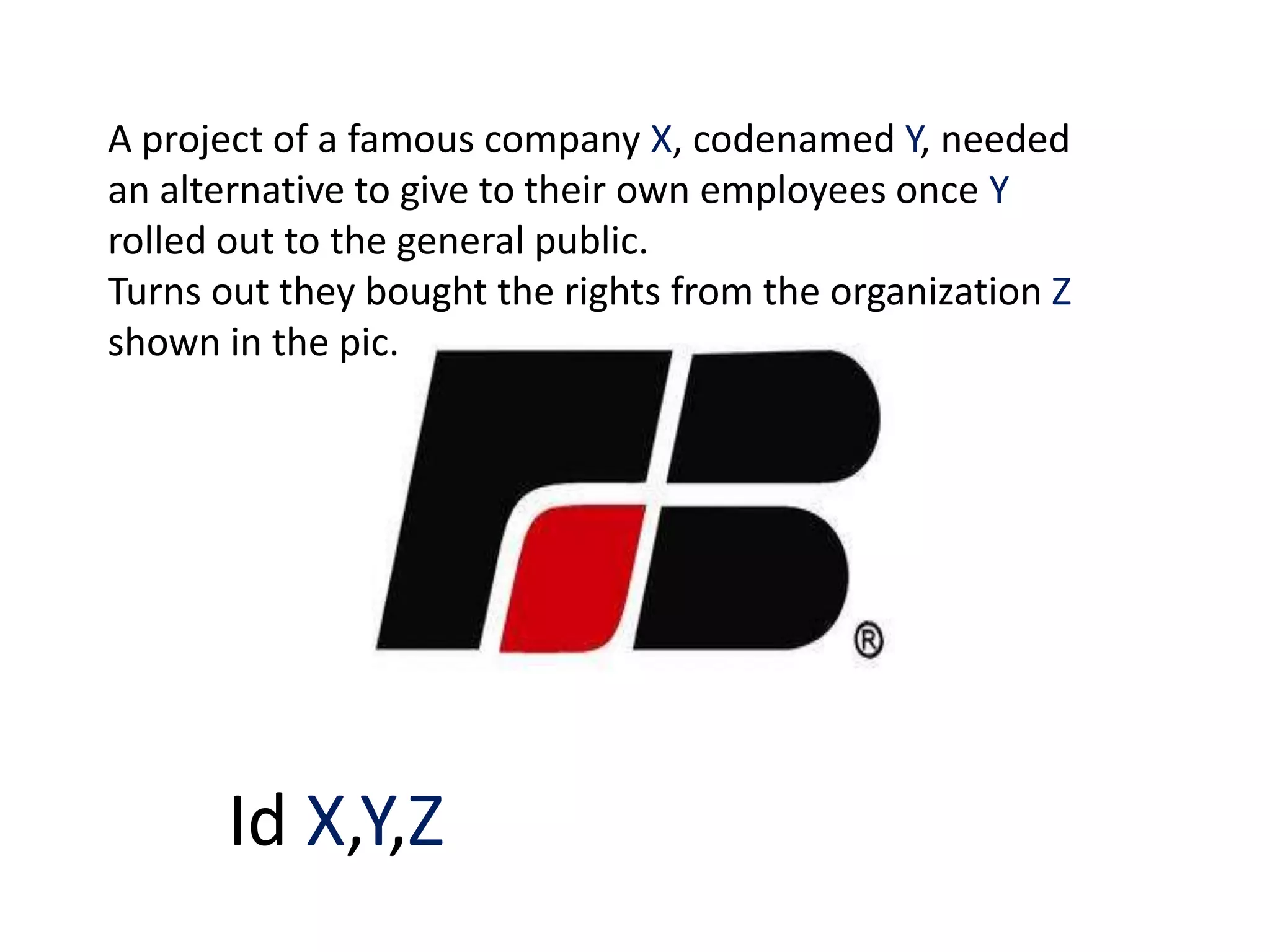A project of a famous company X, codenamed Y, needed
an alternative to give to their own employees once Y
rolled out to the general public.
Turns out they bought the rights from the organization Z
shown in the pic.




      Id X,Y,Z
 