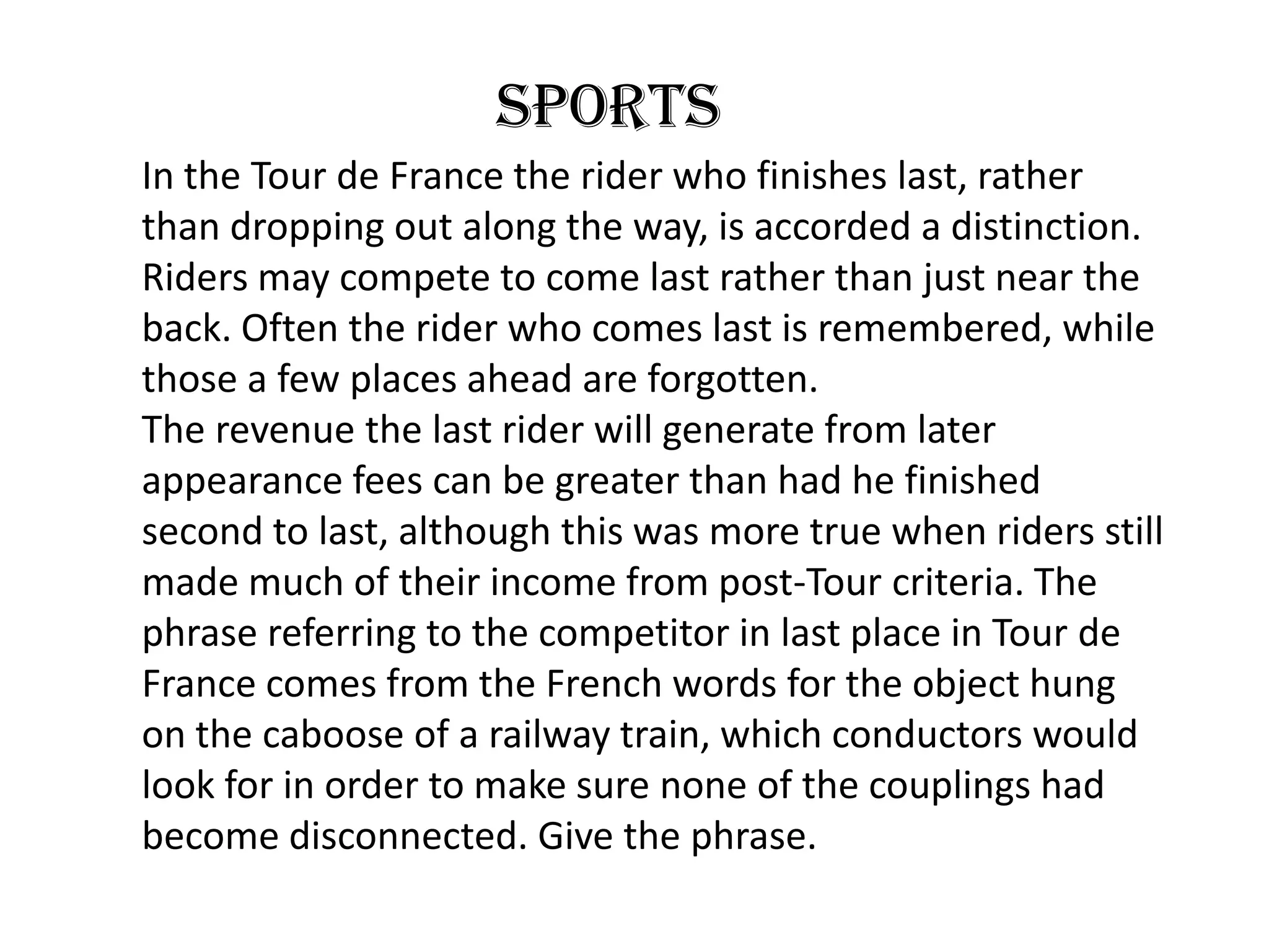 sports
In the Tour de France the rider who finishes last, rather
than dropping out along the way, is accorded a distinction.
Riders may compete to come last rather than just near the
back. Often the rider who comes last is remembered, while
those a few places ahead are forgotten.
The revenue the last rider will generate from later
appearance fees can be greater than had he finished
second to last, although this was more true when riders still
made much of their income from post-Tour criteria. The
phrase referring to the competitor in last place in Tour de
France comes from the French words for the object hung
on the caboose of a railway train, which conductors would
look for in order to make sure none of the couplings had
become disconnected. Give the phrase.
 